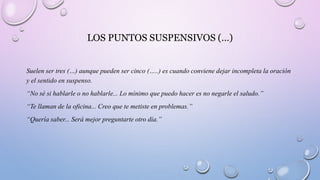 LOS PUNTOS SUSPENSIVOS (…)
Suelen ser tres (…) aunque pueden ser cinco (…..) es cuando conviene dejar incompleta la oración
y el sentido en suspenso.
“No sé si hablarle o no hablarle... Lo mínimo que puedo hacer es no negarle el saludo.”
“Te llaman de la oficina... Creo que te metiste en problemas.”
“Quería saber... Será mejor preguntarte otro día.”
 