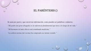 EL PARÉNTESIS ()
Se usan por pares y que encierran información, como pueden ser palabras o números.
“Mi padre (un gran abogado) es la referencia fundamental que tuve a lo largo de mi vida.”
“Mi hermano (el más chico) está estudiando medicina.”
“La señora norma (mi vecina) ha comprado ese mismo vestido.”
 