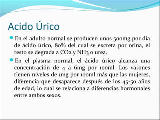 Acido Úrico
En el adulto normal se producen unos 500mg por día
 de ácido úrico, 80% del cual se excreta por orina, el
 resto se degrada a CO2 y NH3 o urea.
En el plasma normal, el ácido úrico alcanza una
 concentración de 4 a 6mg por 100ml. Los varones
 tienen niveles de 1mg por 100ml más que las mujeres,
 diferencia que desaparece después de los 45-50 años
 de edad, lo cual se relaciona a diferencias hormonales
 entre ambos sexos.
 