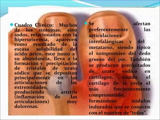 Cuadro Clínico: Muchos         Se                  afectan
 de los síntomas, sino           preferentemente          las
 todos, relacionados con la      articulaciones
 hiperuricemia, aparecen         interfalángicas y del
 como resultado de la
 escasa solubilidad del          metatarso, siendo típico
 ácido úrico, esto junto a       el compromiso del dedo
 su abundancia, lleva a la       grueso del pie. También
 formación y precipitación       se producen precipitados
 de cristales de urato
 sódico que se depositan         de    urato     sódico   en
 principalmente en las           cartílagos,     siendo    el
 articulaciones    de     las    cartílago de la oreja el
 extremidades,                   más         frecuentemente
 produciendo         artritis
 (inflamación     de      las    comprometido,
 articulaciones)        muy      formándose          nódulos
 dolorosas.                      indurados que se conocen
                                 con el nombre de “tofos”.
 