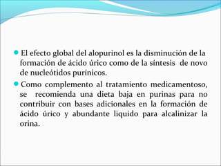 El efecto global del alopurinol es la disminución de la
 formación de ácido úrico como de la síntesis de novo
 de nucleótidos purínicos.
Como complemento al tratamiento medicamentoso,
 se recomienda una dieta baja en purinas para no
 contribuir con bases adicionales en la formación de
 ácido úrico y abundante liquido para alcalinizar la
 orina.
 