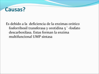 Causas?

Es debido a la deficiencia de la enzimas orótico
  fosforribosil transferasa y orotidina 5 ' -fosfato
  descarboxilasa. Estas forman la enzima
  multifuncional UMP sintasa
 