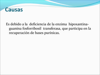Causas

Es debido a la deficiencia de la enzima hipoxantina-
  guanina fosforribosil transferasa, que participa en la
  recuperación de bases purínicas.
 