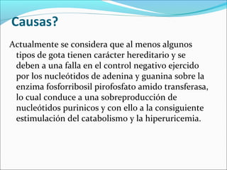 Causas?
Actualmente se considera que al menos algunos
 tipos de gota tienen carácter hereditario y se
 deben a una falla en el control negativo ejercido
 por los nucleótidos de adenina y guanina sobre la
 enzima fosforribosil pirofosfato amido transferasa,
 lo cual conduce a una sobreproducción de
 nucleótidos purinicos y con ello a la consiguiente
 estimulación del catabolismo y la hiperuricemia.
 