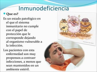 Inmunodeficiencia
Que es?
Es un estado patológico en
  el que el sistema
  inmunitario no cumple
  con el papel de
  protección que le
  corresponde dejando
  al organismo vulnerable a
  la infección.
Los pacientes con esta
  enfermedad son muy
  propensos a contraer
  infecciones, a menos que
  sean mantenidos en un
  ambiente estéril.
 