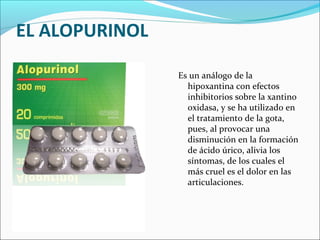EL ALOPURINOL

                Es un análogo de la
                  hipoxantina con efectos
                  inhibitorios sobre la xantino
                  oxidasa, y se ha utilizado en
                  el tratamiento de la gota,
                  pues, al provocar una
                  disminución en la formación
                  de ácido úrico, alivia los
                  síntomas, de los cuales el
                  más cruel es el dolor en las
                  articulaciones.
 
