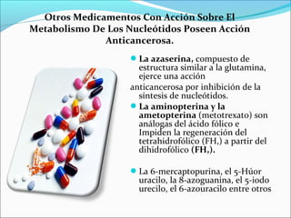 Otros Medicamentos Con Acción Sobre El
Metabolismo De Los Nucleótidos Poseen Acción
              Anticancerosa.
                    La azaserina, compuesto de
                      estructura similar a la glutamina,
                      ejerce una acción
                    anticancerosa por inhibición de la
                      síntesis de nucleótidos.
                    La aminopterina y la
                      ametopterina (metotrexato) son
                      análogas del ácido fólico e
                      Impiden la regeneración del
                      tetrahidrofólico (FH,) a partir del
                      dihidrofólico (FH,).

                    La 6-mercaptopurina, el 5-Húor
                      uracilo, la 8-azoguanina, el 5-iodo
                      urecilo, el 6-azouracilo entre otros
 