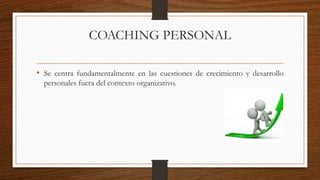 COACHING PERSONAL
• Se centra fundamentalmente en las cuestiones de crecimiento y desarrollo
personales fuera del contexto organizativo.
 
