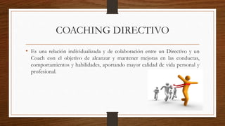 COACHING DIRECTIVO
• Es una relación individualizada y de colaboración entre un Directivo y un
Coach con el objetivo de alcanzar y mantener mejoras en las conductas,
comportamientos y habilidades, aportando mayor calidad de vida personal y
profesional.
 