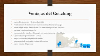 Ventajas del Coaching
• Mejora del desempeño y de la productividad
• Fortalecimiento de las relaciones interpersonales y el trabajo en equipo
• Mayor tiempo para el líder dedicado a la labor estratégica de sus funciones
• Mas ideas creativas e innovación
• Mejor uso de los miembros del equipo con sus competencias y habilidades
• Capacidad de respuesta efectiva y eficaz
• Mayor flexibilidad y adaptación al cambio
• Incremento de la motivación en los colaboradores
• Menor rotación del personal
 
