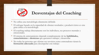 Desventajas del Coaching
• No utiliza una metodología claramente definida
• El enfoque basado en la capacidad de obtener resultados y producir éxitos es otra
gran crítica a la metodología
• El coaching trabaja directamente con los individuos, sus procesos mentales y
emocionales.
• El sistema de entrenamiento depende completamente de las habilidades,
conocimientos o destrezas que queramos trabajar y desarrollar
• No todas las personas que ofertan sus servicios como entrenadores tienen la
formación adecuada para desempeñar este trabajo
 