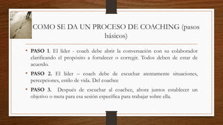 COMO SE DA UN PROCESO DE COACHING (pasos
básicos)
• PASO 1. El líder - coach debe abrir la conversación con su colaborador
clarificando el propósito a fortalecer o corregir. Todos deben de estar de
acuerdo.
• PASO 2. El líder – coach debe de escuchar atentamente situaciones,
percepciones, estilo de vida. Del coachee
• PASO 3. Después de escuchar al coachee, ahora juntos establecer un
objetivo o meta para esa sesión específica para trabajar sobre ella.
 