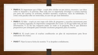 • PASO 4. Es importante que el líder - coach debe olvidar sus pre juicios, creencias y sus ideas
sobre la situación o la persona. Para cada caso es importante investigar si existen barreras
por parte del coachee en actitudes, modelos mentales, conductas, vacío de habilidades. Y
cómo estás pueden ellas ser removidas, en caso de que sean limitantes.
• PASO 5. El líder - coach en esta etapa solo debe de preguntar y escuchar atentamente para
que el coachee responda. Es importante comprender dos cosas: (1) El que habla más, da más
información. Y (2) No hay respuesta malas. Lo malo es la pregunta. Por lo que debemos
prepararnos por anticipado para formular excelentes preguntas para el coachee.
• PASO 6. El coach junto al coachee establecerán un plan de mejoramiento para llevar
indicadores de avance.
• PASO 7. Fijen la nueva fecha de reunión. Y se despiden cordialmente.
 