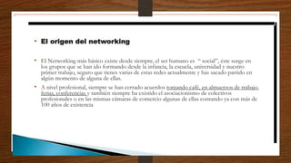 • El origen del networking
• El Networking más básico existe desde siempre, el ser humano es “ social”, éste surge en
los grupos que se han ido formando desde la infancia, la escuela, universidad y nuestro
primer trabajo, seguro que tienes varias de estas redes actualmente y has sacado partido en
algún momento de alguna de ellas.
• A nivel profesional, siempre se han cerrado acuerdos tomando café, en almuerzos de trabajo,
ferias, conferencias y también siempre ha existido el asociacionismo de colectivos
profesionales o en las mismas cámaras de comercio algunas de ellas contando ya con más de
100 años de existencia
 