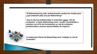 El Networking hoy está prácticamente a todos los niveles pero
¿qué entiende cada uno por Networking?
Hoy en día los profesionales lo entienden como “red de
contactos” y hacer Networking como “acudir a actividades y
eventos con el fin de incrementar su red de contactos
profesionales y buscar oportunidades de negocio”.
La traducción literal de Networking sería “trabajar tu red de
contactos”.
 