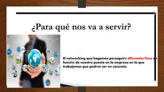 ¿Para qué nos va a servir?
El networking que hagamos perseguirá diferentes fines en
función de nuestro puesto en la empresa en la que
trabajemos que podrán ser en concreto:
 