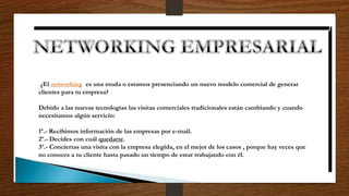 ¿El networking es una moda o estamos presenciando un nuevo modelo comercial de generar
clientes para tu empresa?
Debido a las nuevas tecnologías las visitas comerciales tradicionales están cambiando y cuando
necesitamos algún servicio:
1º.- Recibimos información de las empresas por e-mail.
2º.- Decides con cuál quedarte.
3º.- Conciertas una visita con la empresa elegida, en el mejor de los casos , porque hay veces que
no conoces a tu cliente hasta pasado un tiempo de estar trabajando con él.
 