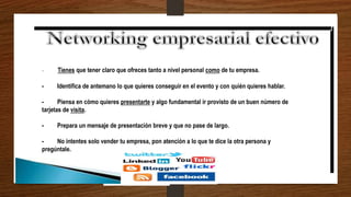 - Tienes que tener claro que ofreces tanto a nivel personal como de tu empresa.
- Identifica de antemano lo que quieres conseguir en el evento y con quién quieres hablar.
- Piensa en cómo quieres presentarte y algo fundamental ir provisto de un buen número de
tarjetas de visita.
- Prepara un mensaje de presentación breve y que no pase de largo.
- No intentes solo vender tu empresa, pon atención a lo que te dice la otra persona y
pregúntale.
 