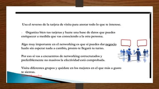 Usa el reverso de la tarjeta de visita para anotar todo lo que te interese.
- Organiza bien tus tarjetas y hazte una base de datos que puedes
enriquecer a medida que vas conociendo a la otra persona.
Algo muy importante en el networking es que si puedes dar negocio
hazlo sin esperar nada a cambio, pronto te llegará tu turno.
Por eso si vas a encuentros de networking estructurados y
preferiblemente no masivos la efectividad está comprobada.
Visita diferentes grupos y quédate en los mejores en el que más a gusto
te sientas.
Samuel Benzadon
 