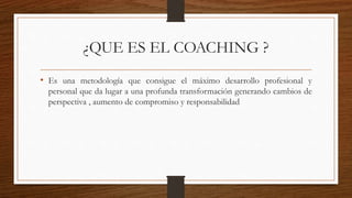 ¿QUE ES EL COACHING ?
• Es una metodología que consigue el máximo desarrollo profesional y
personal que da lugar a una profunda transformación generando cambios de
perspectiva , aumento de compromiso y responsabilidad
 