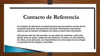 Un contacto de referencia es aquella persona que encuentras a través de los
contactos primarios. Son personas que tienen información más directa
sobre lo que te interesa. El objetivo con ellos es reunir más información
información más útil del mercado: en que están las empresas, quién está
dónde, quién es quién, cuales son las modas en un sector, en una industria,
etc. Ellos, como personas, son importantes en tu red porque son los amigos
y conocidos de tus amigos y conocidos.
 
