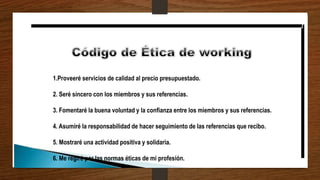 1.Proveeré servicios de calidad al precio presupuestado.
2. Seré sincero con los miembros y sus referencias.
3. Fomentaré la buena voluntad y la confianza entre los miembros y sus referencias.
4. Asumiré la responsabilidad de hacer seguimiento de las referencias que recibo.
5. Mostraré una actividad positiva y solidaria.
6. Me regiré por las normas éticas de mi profesión.
 