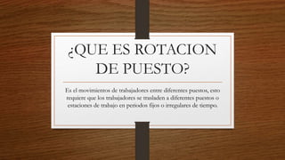 ¿QUE ES ROTACION
DE PUESTO?
Es el movimientos de trabajadores entre diferentes puestos, esto
requiere que los trabajadores se trasladen a diferentes puestos o
estaciones de trabajo en periodos fijos o irregulares de tiempo.
 