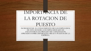 IMPORTANCIA DE
LA ROTACION DE
PUESTO
INCREMENTAR EL CONOCIMIENTO DE LOS EMPLEADOS,
DE ESTA MANERA LOS EMPLEADOS QUE SE
ENCUENTRAN EN PROCESO DE CAPACITACION
APRENDEN SOBRE DIFERENTES AREAS Y PUESTOS DE LA
EMPRESA.
 