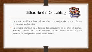 Historia del Coaching
• comenzó a moldearse hace miles de años en la antigua Grecia y uno de sus
precursores fue, Sócrates.
• La segunda aparición en la historia, fue a mediados de los años 70 cuando
Timothy Gallwey –un Coach deportivo- se dio cuenta de que el peor
enemigo de un deportista era su propia mente.
 