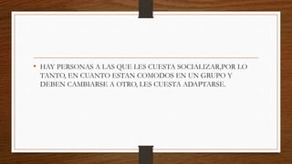 • HAY PERSONAS A LAS QUE LES CUESTA SOCIALIZAR,POR LO
TANTO, EN CUANTO ESTAN COMODOS EN UN GRUPO Y
DEBEN CAMBIARSE A OTRO, LES CUESTA ADAPTARSE.
 