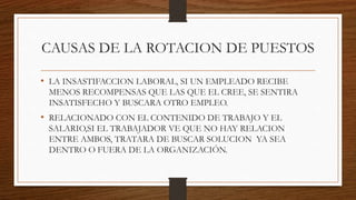 CAUSAS DE LA ROTACION DE PUESTOS
• LA INSASTIFACCION LABORAL, SI UN EMPLEADO RECIBE
MENOS RECOMPENSAS QUE LAS QUE EL CREE, SE SENTIRA
INSATISFECHO Y BUSCARA OTRO EMPLEO.
• RELACIONADO CON EL CONTENIDO DE TRABAJO Y EL
SALARIO,SI EL TRABAJADOR VE QUE NO HAY RELACION
ENTRE AMBOS, TRATARA DE BUSCAR SOLUCION YA SEA
DENTRO O FUERA DE LA ORGANIZACIÓN.
 