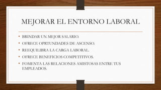 MEJORAR EL ENTORNO LABORAL
• BRINDAR UN MEJOR SALARIO.
• OFRECE OPRTUNDADES DE ASCENSO.
• REEQUILIBRA LA CARGA LABORAL.
• OFRECE BENEFICIOS COMPETITIVOS.
• FOMENTA LAS RELACIONES AMISTOSAS ENTRE TUS
EMPLEADOS.
 