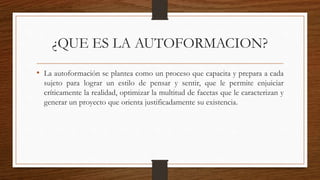 ¿QUE ES LA AUTOFORMACION?
• La autoformación se plantea como un proceso que capacita y prepara a cada
sujeto para lograr un estilo de pensar y sentir, que le permite enjuiciar
críticamente la realidad, optimizar la multitud de facetas que le caracterizan y
generar un proyecto que orienta justificadamente su existencia.
 