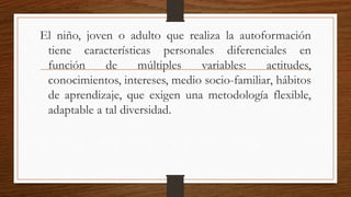 El niño, joven o adulto que realiza la autoformación
tiene características personales diferenciales en
función de múltiples variables: actitudes,
conocimientos, intereses, medio socio-familiar, hábitos
de aprendizaje, que exigen una metodología flexible,
adaptable a tal diversidad.
 