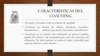 • El coach y el coachee están en relación de igualdad
• Constituir un sistema de valores, principios, conceptos,
herramientas y procesos que puede estar sujeto a planificación.
• Constituye en su sentido más restringido un proceso gradual,
guiado, de relación y de descubrimiento, entre dos personas, sin
influencias. En dicho proceso se anima al sujeto a descubrir qué
aspectos mejorar y cómo hacerlo.
CARACTERISTICAS DEL
COACHING
 