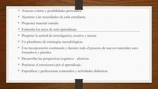 • Avanzar a ritmo y posibilidades personales.
• Ajustarse a las necesidades de cada estudiante.
• Proponer material variado.
• Estimular los actos de auto aprendizaje.
• Propiciar la actitud de investigación, creativa y amena.
• Un pluralismo de estrategias metodológicas.
• Una incorporación continuada y durante todo el proceso de nuevos materiales auto
formativos y plurales.
• Desarrollar las perspectivas cognitivo - afectivas.
• Potenciar el entusiasmo por el aprendizaje.
• Especificar y perfeccionar contenidos y actividades didácticas.
 