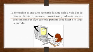 La formación es una tarea necesaria durante toda la vida. Sea de
manera directa o indirecta, evolucionar y adquirir nuevos
conocimientos es algo que toda persona debe hacer a lo largo
de su vida.
 