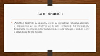 La motivación
• Durante el desarrollo de un curso, es otro de los factores fundamentales para
la consecución de los objetivos de la auto formación. Sin motivación,
difícilmente se consigue captar la atención necesaria para que el alumno logre
el aprendizaje de una materia.
 