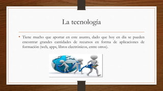 La tecnología
• Tiene mucho que aportar en este asunto, dado que hoy en día se pueden
encontrar grandes cantidades de recursos en forma de aplicaciones de
formación (web, apps, libros electrónicos, entre otros).
 