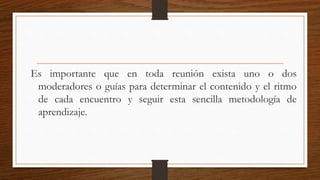 Es importante que en toda reunión exista uno o dos
moderadores o guías para determinar el contenido y el ritmo
de cada encuentro y seguir esta sencilla metodología de
aprendizaje.
 