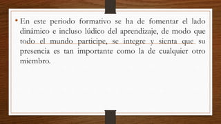 • En este periodo formativo se ha de fomentar el lado
dinámico e incluso lúdico del aprendizaje, de modo que
todo el mundo participe, se integre y sienta que su
presencia es tan importante como la de cualquier otro
miembro.
 