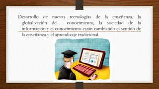 Desarrollo de nuevas tecnologías de la enseñanza, la
globalización del conocimiento, la sociedad de la
información y el conocimiento están cambiando el sentido de
la enseñanza y el aprendizaje tradicional.
 