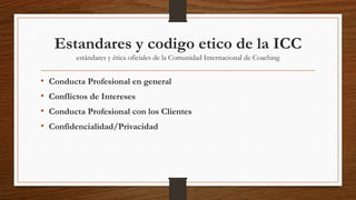 Estandares y codigo etico de la ICC
estándares y ética oficiales de la Comunidad Internacional de Coaching
• Conducta Profesional en general
• Conflictos de Intereses
• Conducta Profesional con los Clientes
• Confidencialidad/Privacidad
 