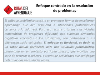 Enfoque centrado en la resolución
de problemas
El enfoque problémico consiste en promover formas de enseñanza-
aprendizaje que den respuesta a situaciones problemáticas
cercanos a la vida real. Para eso recurre a tareas y actividades
matemáticas de progresiva dificultad, que plantean demandas
cognitivas crecientes a los estudiantes, con pertinencia a sus
diferencias socio culturales. El enfoque es funcional, es decir, es
un saber actuar pertinente ante una situación problemática,
presentada en un contexto particular preciso, que moviliza una
serie de recursos o saberes, a través de actividades que satisfagan
determinadas necesidades reales.
 