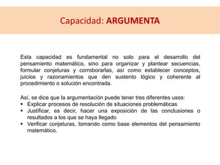 Esta capacidad es fundamental no solo para el desarrollo del
pensamiento matemático, sino para organizar y plantear secuencias,
formular conjeturas y corroborarlas, así como establecer conceptos,
juicios y razonamientos que den sustento lógico y coherente al
procedimiento o solución encontrada.
Así, se dice que la argumentación puede tener tres diferentes usos:
 Explicar procesos de resolución de situaciones problemáticas
 Justificar, es decir, hacer una exposición de las conclusiones o
resultados a los que se haya llegado
 Verificar conjeturas, tomando como base elementos del pensamiento
matemático.
Capacidad: ARGUMENTA
 