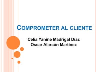 COMPROMETER AL CLIENTE
   Celia Yanine Madrigal Díaz
    Oscar Alarcón Martínez
 