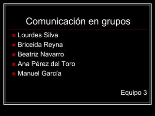 Comunicación en grupos
   Lourdes Silva
   Briceida Reyna
   Beatriz Navarro
   Ana Pérez del Toro
   Manuel García

                         Equipo 3
 