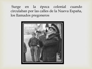 Surge en la época colonial cuando
circulaban por las calles de la Nueva España,
los llamados pregoneros
 