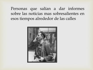 Personas que salían a dar informes
sobre las noticias mas sobresalientes en
esos tiempos alrededor de las calles
 