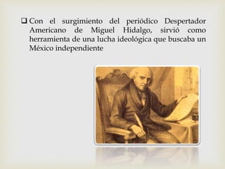  Con el surgimiento del periódico Despertador
Americano de Miguel Hidalgo, sirvió como
herramienta de una lucha ideológica que buscaba un
México independiente
 